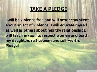 TAKE A PLEDGE
I will be violence free and will never stay silent
about an act of violence. I will educate myself
as well as others about healthy relationships. I
will teach my son to respect women and teach
my daughters self-esteem and self-worth.
Pledge!
 