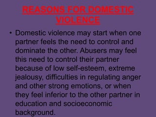 REASONS FOR DOMESTIC
VIOLENCE
• Domestic violence may start when one
partner feels the need to control and
dominate the other. Abusers may feel
this need to control their partner
because of low self-esteem, extreme
jealousy, difficulties in regulating anger
and other strong emotions, or when
they feel inferior to the other partner in
education and socioeconomic
background.
 