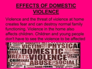 EFFECTS OF DOMESTIC
VIOLENCE
Violence and the threat of violence at home
creates fear and can destroy normal family
functioning. Violence in the home also
affects children. Children and young people
don't have to see the violence to be affected
by it.
 