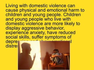 Living with domestic violence can
cause physical and emotional harm to
children and young people. Children
and young people who live with
domestic violence are more likely to
display aggressive behavior,
experience anxiety, have reduced
social skills, suffer symptoms of
depression and show emotional
distress.
 