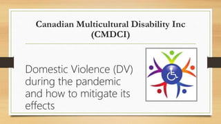 Canadian Multicultural Disability Inc
(CMDCI)
Domestic Violence (DV)
during the pandemic
and how to mitigate its
effects
 
