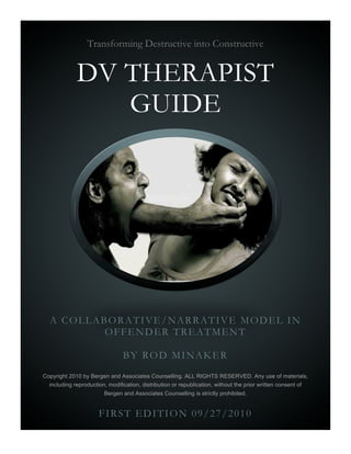 Transforming Destructive into Constructive


             DV THERAPIST
                GUIDE




  A COLLABORATIVE/NARRATIVE MODEL IN
          OFFENDER TREATMENT

                                BY ROD MINAKER
Copyright 2010 by Bergen and Associates Counselling. ALL RIGHTS RESERVED. Any use of materials,
  including reproduction, modification, distribution or republication, without the prior written consent of
                        Bergen and Associates Counselling is strictly prohibited.


                      FIRST EDITION 09/27/2010
 