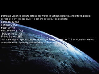Domestic violence occurs across the world, in various cultures, and affects people across society, irrespective of economic status. For example: Barbados (30%) Canada (29%) Egypt (34%) New Zealand (35%) Switzerland (21%) United States (22%) Some surveys in specific places report figures as high as 50-70% of women surveyed who were ever physically assaulted by an intimate partner.  