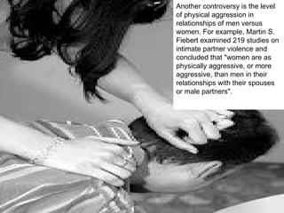 Another controversy is the level of physical aggression in relationships of men versus women. For example, Martin S. Fiebert examined 219 studies on intimate partner violence and concluded that "women are as physically aggressive, or more aggressive, than men in their relationships with their spouses or male partners". 