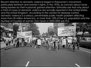 Recent attention to domestic violence began in thewomen’s movement, particularly feminism and women’s rights, in the 1970s, as concern about wives being beaten by their husbands gained attention. Estimates are that only about a third of cases of domestic violence are actually reported in the United States and the United Kingdom. According to the centers for desease control, domestic violence is a serious, preventable public health problem affecting more than 32 million Americans, or more than 10% of the U.S. population and the  Number of murders of women from Spain in 2003-2009 are 315. 