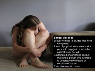 Sexual violence Sexual violence  is divided into three categories: 1. use of physical force to compel a person to engage in a sexual act against his or her will. 2. attempted or completed sex act involving a person who is unable to understand the nature or condition of the act. 3. abusive sexual contact. 