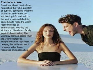 Emotional abuse Emotional abuse can include humiliating the victim privately or publicly, controlling what the victim can and cannot do, withholding information from the victim, deliberately doing something to make the victim feel diminished or embarrassed, isolating the victim from friends and family, implicitly blackmailing  the victim by harming others when the victim expresses independence or happiness, or denying the victim access to money or other basic resources and necessities. 