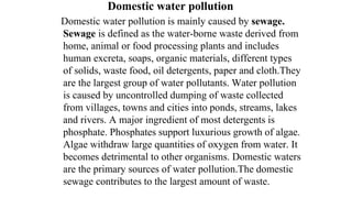 Domestic water pollution
Domestic water pollution is mainly caused by sewage.
Sewage is defined as the water-borne waste derived from
home, animal or food processing plants and includes
human excreta, soaps, organic materials, different types
of solids, waste food, oil detergents, paper and cloth.They
are the largest group of water pollutants. Water pollution
is caused by uncontrolled dumping of waste collected
from villages, towns and cities into ponds, streams, lakes
and rivers. A major ingredient of most detergents is
phosphate. Phosphates support luxurious growth of algae.
Algae withdraw large quantities of oxygen from water. It
becomes detrimental to other organisms. Domestic waters
are the primary sources of water pollution.The domestic
sewage contributes to the largest amount of waste.
 
