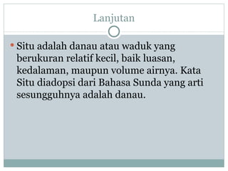Lanjutan Situ adalah danau atau waduk yang berukuran relatif kecil, baik luasan, kedalaman, maupun volume airnya. Kata Situ diadopsi dari Bahasa Sunda yang arti sesungguhnya adalah danau.  