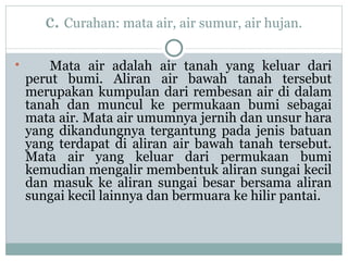 c.  Curahan: mata air, air sumur, air hujan. Mata air adalah air tanah yang keluar dari perut bumi. Aliran air bawah tanah tersebut merupakan kumpulan dari rembesan air di dalam tanah dan muncul ke permukaan bumi sebagai mata air. Mata air umumnya jernih dan unsur hara yang dikandungnya tergantung pada jenis batuan yang terdapat di aliran air bawah tanah tersebut. Mata air yang keluar dari permukaan bumi kemudian mengalir membentuk aliran sungai kecil dan masuk ke aliran sungai besar bersama aliran sungai kecil lainnya dan bermuara ke hilir pantai.  