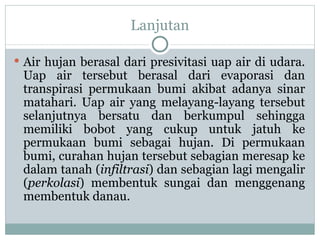 Lanjutan Air hujan berasal dari presivitasi uap air di udara. Uap air tersebut berasal dari evaporasi dan transpirasi permukaan bumi akibat adanya sinar matahari. Uap air yang melayang-layang tersebut selanjutnya bersatu dan berkumpul sehingga memiliki bobot yang cukup untuk jatuh ke permukaan bumi sebagai hujan. Di permukaan bumi, curahan hujan tersebut sebagian meresap ke dalam tanah ( infiltrasi ) dan sebagian lagi mengalir ( perkolasi ) membentuk sungai dan menggenang membentuk danau.  