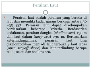 Perairan Laut Perairan laut adalah perairan yang berada di laut dan memiliki kadar garam berkisar antara 30 –35 ppt. Perairan laut dapat dikelompokan berdasarkan beberapa kriteria. Berdasarlan kedalaman, perairan dangkal ( shallow sea ) <30 m dan laut dalam ( deep sea ) >30 m. Berdasarkan keterlindungannya, perairan laut bisa dikelompokkan menjadi laut terbuka / laut lepas ( open sea/off shore ) dan laut terlindung berupa teluk, selat, dan shallow sea.  