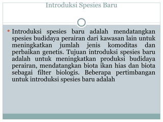 Introduksi Spesies Baru Introduksi spesies baru adalah mendatangkan spesies budidaya perairan dari kawasan lain untuk meningkatkan jumlah jenis komoditas dan perbaikan genetis. Tujuan introduksi spesies baru adalah untuk meningkatkan produksi budidaya perairan, mendatangkan biota ikan hias dan biota sebagai filter biologis.  Beberapa pertimbangan untuk introduksi spesies baru adalah 