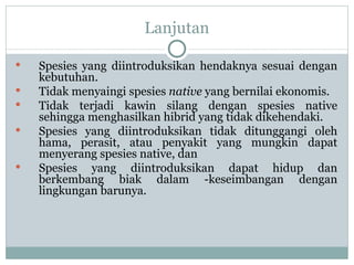 Lanjutan Spesies yang diintroduksikan hendaknya sesuai dengan kebutuhan. Tidak menyaingi spesies  native  yang bernilai ekonomis. Tidak terjadi kawin silang dengan spesies native sehingga menghasilkan hibrid yang tidak dikehendaki. Spesies yang diintroduksikan tidak ditunggangi oleh hama, perasit, atau penyakit yang mungkin dapat menyerang spesies native, dan  Spesies yang diintroduksikan dapat hidup dan berkembang biak dalam ­keseimbangan dengan lingkungan barunya. 