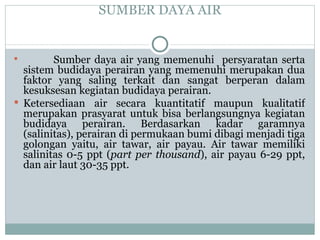 SUMBER DAYA AIR   Sumber daya air yang memenuhi  persyaratan serta sistem budidaya perairan yang memenuhi merupakan dua faktor yang saling terkait dan sangat berperan dalam kesuksesan kegiatan budidaya perairan.  Ketersediaan air secara kuantitatif maupun kualitatif merupakan prasyarat untuk bisa berlangsungnya kegiatan budidaya perairan. Berdasarkan kadar garamnya (salinitas), perairan di permukaan bumi dibagi menjadi tiga golongan yaitu, air tawar, air payau. Air tawar memiliki salinitas 0-5 ppt ( part per thousand ), air payau 6-29 ppt, dan air laut 30-35 ppt. 