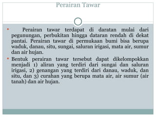 Perairan Tawar Perairan tawar terdapat di daratan mulai dari pegunungan, perbukitan hingga dataran rendah di dekat pantai. Perairan tawar di  permukaan bumi bisa berupa waduk, danau, situ, sungai, saluran irigasi, mata air, sumur dan air hujan.  Bentuk perairan tawar tersebut dapat dikelompokkan menjadi 1) aliran yang terdiri dari sungai dan saluran irigasi, 2) genangan yang terdiri dari danau, waduk, dan situ, dan 3) curahan yang berupa mata air, air sumur (air tanah) dan air hujan. 