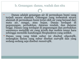 b. Genangan: danau, waduk dan situ Danau adalah genangan air di permukaan bumi yang terjadi secara alamiah. Cekungan yang terbentuk secara alamiah di permukaan bumi terisi oleh air yang berasal dari mata air, sungai, atau hujan. Danau terdapat di pegunungan, perbukitan, dataran rendah, dan dataran tinggi. Danau yang terdapat di pegunungan dan perbukitan umumnya memiliki air yang jernih dan msikin unsur hara sehingga memiliki kandungan fitoplankton yang sedikit.  Danau yang yang tidak subur ini disebut  oligotofik,  sedangkan danau yang subur disebut  eutrofik  dan yang sedang-sedang saja disebut  mesotrofik .  