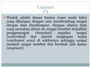 Lanjutan Waduk adalah danau buatan ( man made lake ) yang dibangun dengan cara membendung sungai dengan dam (bendungan). Dengan adanya dam yang menahan aliran air sungai tersebut terjadilah penggenangan ( inundasi ) sepadan sungai ( watershed ) dan daerah tangkapan hujan ( catchment area ) di sekitarnya sehingga sungai menjadi sangat melebar dan berubah jadi danau ( stagnant ).  