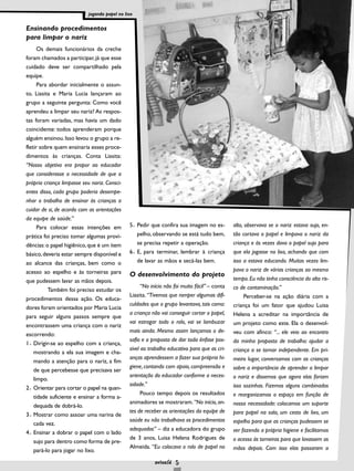 Ensinando procedimentos
para limpar o nariz
Os demais funcionários da creche
foram chamados a participar,já que esse
cuidado deve ser compartilhado pela
equipe.
Para abordar inicialmente o assun-
to, Liasita e Maria Lucia lançaram ao
grupo a seguinte pergunta: Como você
aprendeu a limpar seu nariz? As respos-
tas foram variadas, mas havia um dado
coincidente: todos aprenderam porque
alguém ensinou.Isso levou o grupo a re-
fletir sobre quem ensinaria esses proce-
dimentos às crianças. Conta Liasita:
“Nosso objetivo era propor ao educador
que considerasse a necessidade de que a
própria criança limpasse seu nariz. Consci-
entes disso, cada grupo poderia desempe-
nhar o trabalho de ensinar às crianças a
cuidar de si, de acordo com as orientações
da equipe de saúde.”
Para colocar essas intenções em
prática foi preciso tomar algumas provi-
dências:o papel higiênico,que é um item
básico,deveria estar sempre disponível e
ao alcance das crianças, bem como o
acesso ao espelho e às torneiras para
que pudessem lavar as mãos depois.
Também foi preciso estudar os
procedimentos dessa ação. Os educa-
dores foram orientados por Maria Lucia
para seguir alguns passos sempre que
encontrassem uma criança com o nariz
escorrendo:
1 Dirigir-se ao espelho com a criança,
mostrando a ela sua imagem e cha-
mando a atenção para o nariz, a fim
de que percebesse que precisava ser
limpo.
2 Orientar para cortar o papel na quan-
tidade suficiente e ensinar a forma a-
dequada de dobrá-lo.
3 Mostrar como assoar uma narina de
cada vez.
4 Ensinar a dobrar o papel com o lado
sujo para dentro como forma de pre-
pará-lo para jogar no lixo.
5 Pedir que confira sua imagem no es-
pelho, observando se está tudo bem,
se precisa repetir a operação.
6 E, para terminar, lembrar à criança
de lavar as mãos e secá-las bem.
O desenvolvimento do projeto
“No início não foi muito fácil” – conta
Liasita. “Tivemos que romper algumas difi-
culdades que o grupo levantava, tais como:
a criança não vai conseguir cortar o papel,
vai estragar todo o rolo, vai se lambuzar
mais ainda. Mesmo assim lançamos o de-
safio e a proposta de dar toda ênfase pos-
sível ao trabalho educativo para que as cri-
anças aprendessem a fazer sua própria hi-
giene, contando com apoio, compreensão e
orientação do educador conforme a neces-
sidade.”
Pouco tempo depois os resultados
animadores se mostraram.“No início,an-
tes de receber as orientações da equipe de
saúde eu não trabalhava os procedimentos
adequados” – diz a educadora do grupo
de 3 anos, Luisa Helena Rodrigues de
Almeida. “Eu colocava o rolo de papel no
alto, observava se o nariz estava sujo, en-
tão cortava o papel e limpava o nariz da
criança e às vezes dava o papel sujo para
que ela jogasse no lixo, achando que com
isso a estava educando. Muitas vezes lim-
pava o nariz de várias crianças ao mesmo
tempo.Eu não tinha consciência do alto ris-
co de contaminação.”
Perceber-se na ação diária com a
criança foi um fator que ajudou Luisa
Helena a acreditar na importância de
um projeto como este. Ela o desenvol-
veu com afinco: “... ele veio ao encontro
da minha proposta de trabalho: ajudar a
criança a se tornar independente. Em pri-
meiro lugar, conversamos com as crianças
sobre a importância de aprender a limpar
o nariz e dissemos que agora elas fariam
isso sozinhas. Fizemos alguns combinados
e reorganizamos o espaço em função de
nossa necessidade: colocamos um suporte
para papel na sala, um cesto de lixo, um
espelho para que as crianças pudessem se
ver fazendo a própria higiene e facilitamos
o acesso às torneiras para que lavassem as
mãos depois. Com isso elas passaram a
5
jogando papel no lixo
 