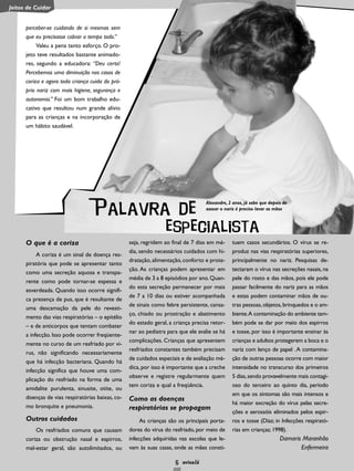 6
O que é a coriza
A coriza é um sinal de doença res-
piratória que pode se apresentar tanto
como uma secreção aquosa e transpa-
rente como pode tornar-se espessa e
esverdeada. Quando isso ocorre signifi-
ca presença de pus, que é resultante de
uma descamação da pele do revesti-
mento das vias respiratórias – o epitélio
– e de anticorpos que tentam combater
a infecção. Isso pode ocorrer freqüente-
mente no curso de um resfriado por ví-
rus, não significando necessariamente
que há infecção bacteriana. Quando há
infecção significa que houve uma com-
plicação do resfriado na forma de uma
amidalite purulenta, sinusite, otite, ou
doenças de vias respiratórias baixas, co-
mo bronquite e pneumonia.
Outros cuidados
Os resfriados comuns que causam
coriza ou obstrução nasal e espirros,
mal-estar geral, são autolimitados, ou
seja, regridem ao final de 7 dias em mé-
dia, sendo necessários cuidados com hi-
dratação, alimentação, conforto e prote-
ção. As crianças podem apresentar em
média de 3 a 8 episódios por ano.Quan-
do esta secreção permanecer por mais
de 7 a 10 dias ou estiver acompanhada
de sinais como febre persistente, cansa-
ço, chiado ou prostração e abatimento
do estado geral, a criança precisa retor-
nar ao pediatra para que ele avalie se há
complicações. Crianças que apresentem
resfriados constantes também precisam
de cuidados especiais e de avaliação mé-
dica, por isso é importante que a creche
observe e registre regularmente quem
tem coriza e qual a freqüência.
Como as doenças
respiratórias se propagam
As crianças são os principais porta-
dores do vírus do resfriado, por meio de
infecções adquiridas nas escolas que le-
vam às suas casas, onde as mães consti-
tuem casos secundários. O vírus se re-
produz nas vias respiratórias superiores,
principalmente no nariz. Pesquisas de-
tectaram o vírus nas secreções nasais, na
pele do rosto e das mãos, pois ele pode
passar facilmente do nariz para as mãos
e estas podem contaminar mãos de ou-
tras pessoas,objetos,brinquedos e o am-
biente.A contaminação do ambiente tam-
bém pode se dar por meio dos espirros
e tosse, por isso é importante ensinar às
crianças e adultos protegerem a boca e o
nariz com lenço de papel .A contamina-
ção de outras pessoas ocorre com maior
intensidade no transcurso dos primeiros
5 dias,sendo provavelmente mais contagi-
oso do terceiro ao quinto dia, período
em que os sintomas são mais intensos e
há maior excreção do vírus pelas secre-
ções e aerossóis eliminados pelos espir-
ros e tosse (Díaz; in Infecções respirató-
rias em crianças; 1998).
Damaris Maranhão
Enfermeira
Palavra de
especialista
perceber-se cuidando de si mesmas sem
que eu precisasse cobrar o tempo todo.”
Valeu a pena tanto esforço. O pro-
jeto teve resultados bastante animado-
res, segundo a educadora: “Deu certo!
Percebemos uma diminuição nos casos de
coriza e agora toda criança cuida do pró-
prio nariz com mais higiene, segurança e
autonomia.” Foi um bom trabalho edu-
cativo que resultou num grande alívio
para as crianças e na incorporação de
um hábito saudável.
Alexandre, 2 anos, já sabe que depois de
assoar o nariz é preciso lavar as mãos
Jeitos de Cuidar
 