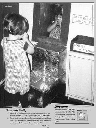 7
Díaz, H. R. H; Resfriado comum. In Infecções respiratórias em
crianças. Série HCT/ AIEPI- 1P,Washington, D. C. OPAS; 1998.
Conversando com as mães: problemas respiratórios na infância.
Vídeo - Núcleo de Apoio das Atividades de Cultura e Extensão.
Assistência de Enfermagem e Saúde Coletiva. USP.
Para saber Mais Apoio:
Alice, 2 anos
Ficha técnica:
Iniciativa: Instituto C&A. De-
senvolvimento: Creche Mão
Cooperadora e Instituto Avisa
lá. Equipe: Maria Lúcia do Nas-
cimento, Liazita Goetz e Elza
Corsi.
 