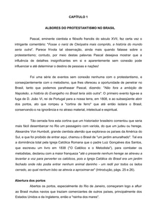 CAPÍTULO 1
ALBORES DO PROTESTANTISMO NO BRASIL
Pascal, eminente cientista e filósofo francês do século XVII, fez certa vez o
intrigante comentário: "Fosse o nariz de Cleópatra mais comprido, a história do mundo
seria outra". Parece frívola tal observação, ainda mais quando falasse sobre o
protestantismo; contudo, por meio destas palavras Pascal desejava mostrar que a
influência de detalhes insignificantes em si e aparentemente sem conexão pode
influenciar e até determinar o destino de pessoas e nações!
Foi uma série de eventos sem conexão nenhuma com o protestantismo, e
conseqüentemente com o metodismo, que lhes ofereceu a oportunidade de penetrar no
Brasil, tanto que podemos parafrasear Pascal, dizendo: "Não fora a ambição de
Napoleão, a história do Evangelho no Brasil teria sido outra". O primeiro evento liga-se a
fuga de D. João VI, rei de Portugal para a nossa terra, em 1808, e ao subseqüente abrir
dos portos, ato que rompeu a "cortina de ferro" que até então isolara o Brasil,
conservando-o na ignorância e no atraso material, intelectual e espiritual.

Tão cerrada fora esta cortina que um historiador brasileiro comentou que seria
mais fácil desembarcar no Rio um passageiro com varíola, do que um judeu ou herege.
Alexandre Von Humbolt, grande cientista alemão que explorava os países da América do
Sul, e que foi proibido de entrar aqui, chamou o Brasil de "um jardim amuralhado". Tal era
a dominância total pela Igreja Católica Romana que o padre Luiz Gonçalves dos Santos,
que escreveu um livro em 1838 ("O Católico e o Metodista"), para combater os
metodistas, declarou com a maior franqueza "até o presente nenhum herege se atreveu a
levantar a voz para perverter os católicos, pois a Igreja Católica do Brasil era um jardim
fechado onde não podia entrar nenhum animal daninho - um redil por todos os lados
cerrado, ao qual nenhum lobo se atrevia a aproximar-se" (Introdução, págs. 25 e 26).
Abertura dos portos
Abertos os portos, especialmente do Rio de Janeiro, começaram logo a afluir
ao Brasil muitos navios que traziam comerciantes de outros países, principalmente dos
Estados Unidos e da Inglaterra, então a "rainha dos mares".

 