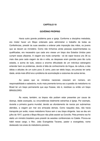 CAPÍTULO 19
GOVÊRNO PRÓPRIO

Havia outro grande problema para a igreja. Conforme a disciplina metodista,
era mister haver um Bispo ordenado para administrar o trabalho de todas as
Conferências, presidir às suas sessões e ordenar pela imposição das mãos, os jovens
que se davam ao ministério. Como não tínhamos ainda pessoas experimentadas ou
qualificadas, era necessário que cada ano viesse um bispo dos Estados Unidos para
cumprir esses afazeres. A viagem era muito comprida - só de vapor levava uns 36 ou
mais dias para cada viagem de ida e volta; as despesas eram grandes para tão curta
estadia, e acima de tudo, estava a enorme dificuldade de um indivíduo estrangeiro
entender bem os problemas, devido à falta de conhecimento da língua, da cultura, e das
idéias e atitudes de um outro povo. E como, para ser eleito bispo, era preciso ter certa
idade, ainda mais difícil era o problema de acomodação e costumes de outras terras.
Ao

passo

que

os

ministros

nacionais

cresciam

em

número,

em

responsabilidade e sabedoria, muito mais premente tornou-se a questão do metodismo no
Brasil ter um bispo permanente que aqui ficasse, isto é, residisse ou então um bispo
BRASILEIRO.

Às vezes, também, os bispos não podiam estar presentes por causa de
doença, idade avançada, ou circunstâncias totalmente estranhas à Igreja. Por exemplo,
durante a primeira guerra mundial, devido ao afundamento de navios por submarinos
alemães, a viagem por mar era arriscada demais. Como naqueles dias, não havia
transporte por avião, nosso metodismo ficava sem o seu bispo dirigente. Isso se deu em
julho de 1917, quando o Bispo Mouzon não pôde assistir ao Concílio. Pela primeira vez foi
eleito um ministro brasileiro para presidir às sessões conferenciais no Catete. Provou-se
hábil nesse cargo, o Rev. João Evangelista Tavares, pastor e evangelista, nome
destacado nos anais do metodismo pioneiro.

 