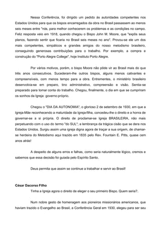 Nessa Conferência, foi dirigido um pedido às autoridades competentes nos
Estados Unidos para que os bispos encarregados da obra no Brasil passassem ao menos
seis meses entre "nós, para melhor conhecerem os problemas e as condições no campo.
Feliz resposta veio em 1918, quando chegou o Bispo John M. Moore, que "expôs seus
planos, fazendo sentir que ficaria no Brasil seis meses no ano". Provou-se ele um dos
mais competentes, simpáticos e grandes amigos do nosso metodismo brasileiro,
conseguindo generosas contribuições para o trabalho. Por exemplo, a compra e
construção do "Porto Alegre College", hoje Instituto Porto Alegre.

Por vários motivos, porém, o bispo Moore não pôde vir ao Brasil mais do que
três anos consecutivos. Sucederam-lhe outros bispos, alguns menos cativantes e
compreensíveis, com menos tempo para a obra. Entrementes, o ministério brasileiro
desenvolvia-se em preparo, tino administrativo, compreensão e visão. Sentia-se
preparado para tomar conta do trabalho. Chegou, finalmente, o dia em que se cumpriram
os sonhos da Igreja: governo próprio.
Chegou o "DIA DA AUTONOMIA", o glorioso 2 de setembro de 1930, em que a
Igreja-Mãe reconhecendo a maturidade da Igreja-filha, concedeu-lhe o direito e a honra de
governar-se a si própria. O direito de proclamar-se Igreja BRASILEIRA, não mais
perpetuando com o uso do termo "do SUL"; a lembrança da trágica cisão que se dera nos
Estados Unidos. Surgiu assim uma igreja digna agora de traçar a sua origem, de chamarse herdeira do Metodismo aqui trazido em 1835 pelo Rev. Fountain E. Pitts, quase cem
anos atrás!
A despeito de alguns erros e falhas, como seria naturalmente lógico, cremos e
sabemos que essa decisão foi guiada pelo Espírito Santo.
Deus permita que assim se continue a trabalhar e servir ao Brasil!

César Dacorso Filho
Tinha a Igreja agora o direito de eleger o seu primeiro Bispo. Quem seria?.
Num nobre gesto de homenagem aos pioneiros missionários americanos, que
haviam trazido o Evangelho ao Brasil, a Conferência Geral em 1930, elegeu para ser seu

 