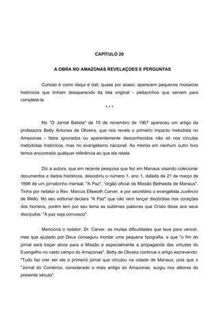 CAPÍTULO 20
A OBRA NO AMAZONAS REVELAÇOES E PERGUNTAS

Curioso é como daqui e dali, quase por acaso, aparecem pequenos mosaicos
históricos que tinham desaparecido da tela original - pedacinhos que servem para
completá-la.
***
No "O Jornal Batista" de 10 de novembro de 1967 apareceu um artigo da
professora Betty Antunes de Oliveira, que nos revela o primeiro impacto metodista no
Amazonas - fatos ignorados ou aparentemente desconhecidos não só nos círculos
metodistas históricos, mas no evangelismo nacional. Ao menos em nenhum outro livro
temos encontrado qualquer referência ao que ela relata.

Diz a autora, que em recente pesquisa que fez em Manaus visando colecionar
documentos e dados históricos, descobriu o número 1, ano 1, datado de 21 de março de
1898 de um jornalzinho mensal, "A Paz", “órgão oficial da Missão Bethesda de Manaus".
Tinha por redator o Rev. Marcus Ellswoth Carver, e por secretário o evangelista Juvêncio
de Mello. No seu editorial declara "A Paz" que não vem lançar discórdias nos corações
dos homens, porém tem por seu lema as sublimes palavras que Cristo disse aos seus
discípulos: "A paz seja convosco".
Menciona o redator, Dr. Carver, as muitas dificuldades que teve para vencer,
mas que ajudado por Deus conseguiu montar uma pequena tipografia, e que "o fim do
jornal será traçar alvos para a Missão e especialmente a propaganda das virtudes do
Evangelho no vasto campo do Amazonas". Betty de Oliveira continua o artigo escrevendo:
"Tudo faz crer ser ele o primeiro jornal que circulou na cidade de Manaus, pois que o
"Jornal do Comércio, considerado o mais antigo do Amazonas, surgiu nos albores do
presente século".

 