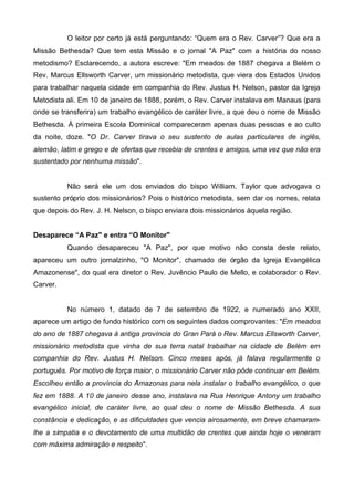 O leitor por certo já está perguntando: “Quem era o Rev. Carver”? Que era a
Missão Bethesda? Que tem esta Missão e o jornal "A Paz" com a história do nosso
metodismo? Esclarecendo, a autora escreve: "Em meados de 1887 chegava a Belém o
Rev. Marcus Ellsworth Carver, um missionário metodista, que viera dos Estados Unidos
para trabalhar naquela cidade em companhia do Rev. Justus H. Nelson, pastor da Igreja
Metodista ali. Em 10 de janeiro de 1888, porém, o Rev. Carver instalava em Manaus (para
onde se transferira) um trabalho evangélico de caráter livre, a que deu o nome de Missão
Bethesda. À primeira Escola Dominical compareceram apenas duas pessoas e ao culto
da noite, doze. "O Dr. Carver tirava o seu sustento de aulas particulares de inglês,
alemão, latim e grego e de ofertas que recebia de crentes e amigos, uma vez que não era
sustentado por nenhuma missão".

Não será ele um dos enviados do bispo William. Taylor que advogava o
sustento próprio dos missionários? Pois o histórico metodista, sem dar os nomes, relata
que depois do Rev. J. H. Nelson, o bispo enviara dois missionários àquela região.
Desaparece “A Paz" e entra “O Monitor"
Quando desapareceu "A Paz", por que motivo não consta deste relato,
apareceu um outro jornalzinho, "O Monitor", chamado de órgão da Igreja Evangélica
Amazonense", do qual era diretor o Rev. Juvêncio Paulo de Mello, e colaborador o Rev.
Carver.

No número 1, datado de 7 de setembro de 1922, e numerado ano XXII,
aparece um artigo de fundo histórico com os seguintes dados comprovantes: "Em meados
do ano de 1887 chegava à antiga província do Gran Pará o Rev. Marcus Ellsworth Carver,
missionário metodista que vinha de sua terra natal trabalhar na cidade de Belém em
companhia do Rev. Justus H. Nelson. Cinco meses após, já falava regularmente o
português. Por motivo de força maior, o missionário Carver não pôde continuar em Belém.
Escolheu então a província do Amazonas para nela instalar o trabalho evangélico, o que
fez em 1888. A 10 de janeiro desse ano, instalava na Rua Henrique Antony um trabalho
evangélico inicial, de caráter livre, ao qual deu o nome de Missão Bethesda. A sua
constância e dedicação, e as dificuldades que vencia airosamente, em breve chamaramlhe a simpatia e o devotamento de uma multidão de crentes que ainda hoje o veneram
com máxima admiração e respeito".

 