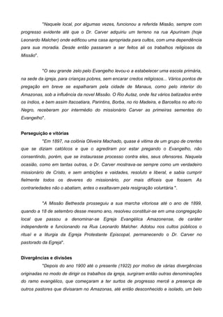 "Naquele local, por algumas vezes, funcionou a referida Missão, sempre com
progresso evidente até que o Dr. Carver adquiriu um terreno na rua Apurinam (hoje
Leonardo Malcher) onde edificou uma casa apropriada para cultos, com uma dependência
para sua moradia. Desde então passaram a ser feitos ali os trabalhos religiosos da
Missão".
"O seu grande zelo pelo Evangelho levou-o a estabelecer uma escola primária,
na sede da igreja, para crianças pobres, sem encarar credos religiosos... Vários pontos de
pregação em breve se espalharam pela cidade de Manaus, como pelo interior do
Amazonas, sob a influência da novel Missão. O Rio Autaz, onde fez vários batizados entre
os índios, e bem assim Itacoatiara, Parintins, Borba, no rio Madeira, e Barcellos no alto rio
Negro, receberam por intermédio do missionário Carver as primeiras sementes do
Evangelho".
Perseguição e vitórias
"Em 1897, na colônia Oliveira Machado, quase é vitima de um grupo de crentes
que se diziam católicos e que o agrediram por estar pregando o Evangelho, não
consentindo, porém, que se instaurasse processo contra eles, seus ofensores. Naquela
ocasião, como em tantas outras, o Dr. Carver mostrava-se sempre como um verdadeiro
missionário de Cristo, e sem ambições e vaidades, resoluto e liberal, e sabia cumprir
fielmente todos os deveres do missionário, por mais difíceis que fossem. As
contrariedades não o abatiam, antes o exaltavam pela resignação voluntária ".
"A Missão Bethesda prosseguiu a sua marcha vitoriosa até o ano de 1899,
quando a 18 de setembro desse mesmo ano, resolveu constituir-se em uma congregação
local que passou a denominar-se Egreja Evangélica Amazonense, de caráter
independente e funcionando na Rua Leonardo Malcher. Adotou nos cultos públicos o
ritual e a liturgia da Egreja Protestante Episcopal, permanecendo o Dr. Carver no
pastorado da Egreja".
Divergências e divisões
"Depois do ano 1900 até o presente (1922) por motivo de várias divergências
originadas no modo de dirigir os trabalhos da igreja, surgiram então outras denominações
do ramo evangélico, que começaram a ter surtos de progresso mercê a presença de
outros pastores que divisaram no Amazonas, até então desconhecido e isolado, um belo

 