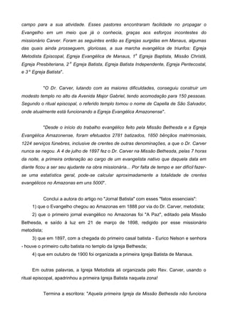 campo para a sua atividade. Esses pastores encontraram facilidade no propagar o
Evangelho em um meio que já o conhecia, graças aos esforços incontestes do
missionário Carver. Foram as seguintes então as Egrejas surgidas em Manaus, algumas
das quais ainda prosseguem, gloriosas, a sua marcha evangélica de triunfos: Egreja
Metodista Episcopal, Egreja Evangélica de Manaus, 1a Egreja Baptista, Missão Christã,
Egreja Presbiteriana, 2 a Egreja Batista, Egreja Batista Independente, Egreja Pentecostal,
e 3 a Egreja Batista".
"O Dr. Carver, lutando com as maiores dificuldades, conseguiu construir um
modesto templo no alto da Avenida Major Gabriel, tendo acomodação para 150 pessoas.
Segundo o ritual episcopal, o referido templo tomou o nome de Capella de São Salvador,
onde atualmente está funcionando a Egreja Evangélica Amazonense".
"Desde o início do trabalho evangélico feito pela Missão Bethesda e a Egreja
Evangélica Amazonense, foram efetuados 2781 batizados, 1850 bênçãos matrimoniais,
1224 serviços fúnebres, inclusive de crentes de outras denominações, a que o Dr. Carver
nunca se negou. A 4 de julho de 1897 fez o Dr. Carver na Missão Bethesda, pelas 7 horas
da noite, a primeira ordenação ao cargo de um evangelista nativo que daquela data em
diante ficou a ser seu ajudante na obra missionária... Por falta de tempo e ser difícil fazerse uma estatística geral, pode-se calcular aproximadamente a totalidade de crentes
evangélicos no Amazonas em uns 5000".

Conclui a autora do artigo no "Jornal Batista" com esses "fatos essenciais":
1) que o Evangelho chegou ao Amazonas em 1888 por via do Dr. Carver, metodista;
2) que o primeiro jornal evangélico no Amazonas foi "A Paz", editado pela Missão
Bethesda, e saído à luz em 21 de março de 1898, redigido por esse missionário
metodista;
3) que em 1897, com a chegada do primeiro casal batista - Eurico Nelson e senhora
- houve o primeiro culto batista no templo da Igreja Bethesda;
4) que em outubro de 1900 foi organizada a primeira Igreja Batista de Manaus.
Em outras palavras, a Igreja Metodista ali organizada pelo Rev. Carver, usando o
ritual episcopal, apadrinhou a primeira Igreja Batista naquela zona!
Termina a escritora: "Aquela primeira Igreja da Missão Bethesda não funciona

 