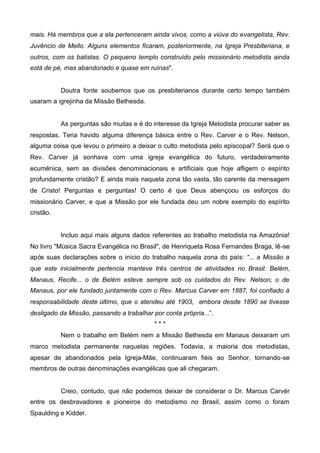 mais. Há membros que a ela pertenceram ainda vivos, como a viúva do evangelista, Rev.
Juvêncio de Mello. Alguns elementos ficaram, posteriormente, na Igreja Presbiteriana, e
outros, com os batistas. O pequeno templo construído pelo missionário metodista ainda
está de pé, mas abandonado e quase em ruínas".

Doutra fonte soubemos que os presbiterianos durante certo tempo também
usaram a igrejinha da Missão Bethesda.

As perguntas são muitas e é do interesse da Igreja Metodista procurar saber as
respostas. Teria havido alguma diferença básica entre o Rev. Carver e o Rev. Nelson,
alguma coisa que levou o primeiro a deixar o culto metodista pelo episcopal? Será que o
Rev. Carver já sonhava com uma igreja evangélica do futuro, verdadeiramente
ecumênica, sem as divisões denominacionais e artificiais que hoje afligem o espírito
profundamente cristão? E ainda mais naquela zona tão vasta, tão carente da mensagem
de Cristo! Perguntas e perguntas! O certo é que Deus abençoou os esforços do
missionário Carver, e que a Missão por ele fundada deu um nobre exemplo do espírito
cristão.

Incluo aqui mais alguns dados referentes ao trabalho metodista na Amazônia!
No livro "Música Sacra Evangélica no Brasil", de Henriqueta Rosa Fernandes Braga, lê-se
após suas declarações sobre o início do trabalho naquela zona do país: “... a Missão a
que este inicialmente pertencia manteve três centros de atividades no Brasil: Belém,
Manaus, Recife... o de Belém esteve sempre sob os cuidados do Rev. Nelson; o de
Manaus, por ele fundado juntamente com o Rev. Marcus Carver em 1887, foi confiado à
responsabilidade deste último, que o atendeu até 1903, embora desde 1890 se tivesse
desligado da Missão, passando a trabalhar por conta própria...”.
***
Nem o trabalho em Belém nem a Missão Bethesda em Manaus deixaram um
marco metodista permanente naquelas regiões. Todavia, a maioria dos metodistas,
apesar de abandonados pela Igreja-Mãe, continuaram fiéis ao Senhor, tornando-se
membros de outras denominações evangélicas que ali chegaram.

Creio, contudo, que não podemos deixar de considerar o Dr. Marcus Carvér
entre os desbravadores e pioneiros do metodismo no Brasil, assim como o foram
Spaulding e Kidder.

 