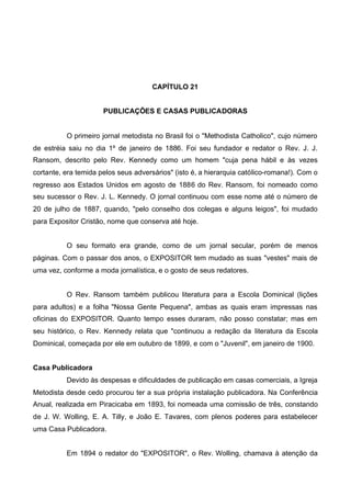 CAPÍTULO 21
PUBLICAÇÕES E CASAS PUBLICADORAS

O primeiro jornal metodista no Brasil foi o "Methodista Catholico", cujo número
de estréia saiu no dia 1º de janeiro de 1886. Foi seu fundador e redator o Rev. J. J.
Ransom, descrito pelo Rev. Kennedy como um homem "cuja pena hábil e às vezes
cortante, era temida pelos seus adversários" (isto é, a hierarquia católico-romana!). Com o
regresso aos Estados Unidos em agosto de 1886 do Rev. Ransom, foi nomeado como
seu sucessor o Rev. J. L. Kennedy. O jornal continuou com esse nome até o número de
20 de julho de 1887, quando, "pelo conselho dos colegas e alguns leigos", foi mudado
para Expositor Cristão, nome que conserva até hoje.
O seu formato era grande, como de um jornal secular, porém de menos
páginas. Com o passar dos anos, o EXPOSITOR tem mudado as suas "vestes" mais de
uma vez, conforme a moda jornalística, e o gosto de seus redatores.
O Rev. Ransom também publicou literatura para a Escola Dominical (lições
para adultos) e a folha "Nossa Gente Pequena", ambas as quais eram impressas nas
oficinas do EXPOSITOR. Quanto tempo esses duraram, não posso constatar; mas em
seu histórico, o Rev. Kennedy relata que "continuou a redação da literatura da Escola
Dominical, começada por ele em outubro de 1899, e com o "Juvenil", em janeiro de 1900.
Casa Publicadora
Devido às despesas e dificuldades de publicação em casas comerciais, a Igreja
Metodista desde cedo procurou ter a sua própria instalação publicadora. Na Conferência
Anual, realizada em Piracicaba em 1893, foi nomeada uma comissão de três, constando
de J. W. Wolling, E. A. Tilly, e João E. Tavares, com plenos poderes para estabelecer
uma Casa Publicadora.
Em 1894 o redator do "EXPOSITOR", o Rev. Wolling, chamava à atenção da

 