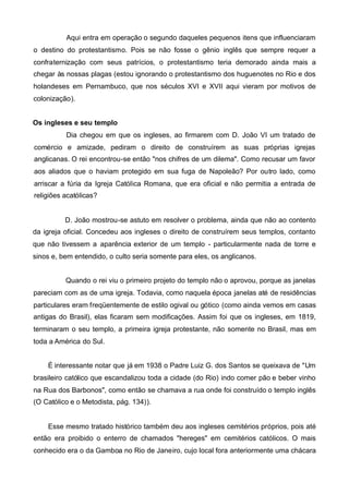 Aqui entra em operação o segundo daqueles pequenos itens que influenciaram
o destino do protestantismo. Pois se não fosse o gênio inglês que sempre requer a
confraternização com seus patrícios, o protestantismo teria demorado ainda mais a
chegar às nossas plagas (estou ignorando o protestantismo dos huguenotes no Rio e dos
holandeses em Pernambuco, que nos séculos XVI e XVII aqui vieram por motivos de
colonização).
Os ingleses e seu templo
Dia chegou em que os ingleses, ao firmarem com D. João VI um tratado de
comércio e amizade, pediram o direito de construírem as suas próprias igrejas
anglicanas. O rei encontrou-se então "nos chifres de um dilema". Como recusar um favor
aos aliados que o haviam protegido em sua fuga de Napoleão? Por outro lado, como
arriscar a fúria da Igreja Católica Romana, que era oficial e não permitia a entrada de
religiões acatólicas?

D. João mostrou-se astuto em resolver o problema, ainda que não ao contento
da igreja oficial. Concedeu aos ingleses o direito de construírem seus templos, contanto
que não tivessem a aparência exterior de um templo - particularmente nada de torre e
sinos e, bem entendido, o culto seria somente para eles, os anglicanos.
Quando o rei viu o primeiro projeto do templo não o aprovou, porque as janelas
pareciam com as de uma igreja. Todavia, como naquela época janelas até de residências
particulares eram freqüentemente de estilo ogival ou gótico (como ainda vemos em casas
antigas do Brasil), elas ficaram sem modificações. Assim foi que os ingleses, em 1819,
terminaram o seu templo, a primeira igreja protestante, não somente no Brasil, mas em
toda a América do Sul.
É interessante notar que já em 1938 o Padre Luiz G. dos Santos se queixava de "Um
brasileiro católico que escandalizou toda a cidade (do Rio) indo comer pão e beber vinho
na Rua dos Barbonos", como então se chamava a rua onde foi construído o templo inglês
(O Católico e o Metodista, pág. 134)).

Esse mesmo tratado histórico também deu aos ingleses cemitérios próprios, pois até
então era proibido o enterro de chamados "hereges" em cemitérios católicos. O mais
conhecido era o da Gamboa no Rio de Janeiro, cujo local fora anteriormente uma chácara

 