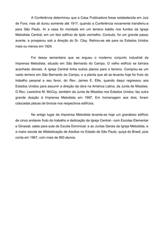 A Conferência determinou que a Casa Publicadora fosse estabelecida em Juiz
de Fora; mas ali durou somente até 1917, quando a Conferência novamente transferiu-a
para São Paulo. Aí a casa foi montada em um terreno baldio nos fundos da Igreja
Metodista Central, em um feio edifício de tijolo vermelho. Contudo, foi um grande passo
avante, e prosperou sob a direção do Sr. Clay. Retirou-se ele para os Estados Unidos
mais ou menos em 1924.
Foi dessa sementeira que se ergueu o moderno conjunto industrial da
Imprensa Metodista, situado em São Bernardo do Campo. O velho edifício se tornara
acanhado demais. A Igreja Central tinha outros planos para o terreno. Comprou-se um
vasto terreno em São Bernardo do Campo, e a planta que ali se levanta hoje foi fruto do
trabalho pessoal a seu favor, do Rev. James E. Ellis, quando daqui regressou aos
Estados Unidos para assumir a direção da obra na América Latina, da Junta de Missões.
O Rev. Lewistine M. McCoy, também da Junta de Missões nos Estados Unidos, faz outra
grande doação à Imprensa Metodista em 1967. Em homenagem aos dois, foram
colocadas placas de bronze nos respectivos edifícios.
No antigo lugar da Imprensa Metodista levanta-se hoje um grandioso edifício
de cinco andares fruto do trabalho e dedicação da Igreja Central - com Escolas Elementar
e Ginasial, salas para aula da Escola Dominical, e as Juntas Gerais da Igreja Metodista, e
a maior escola de Alfabetização de Adultos no Estado de São Paulo, quiçá do Brasil, pois
conta em 1967, com mais de 800 alunos.

 