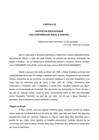 CAPÍTULO 22
INSTITUTOS EDUCACIONAIS
DAS CONFERÊNCIAS ANUAL E CENTRAL

"Vamos por estes caminhos, cor da saudade".
(O Convite - Guilherme de Almeida)

Não é coisa seca e somente estatística a história dos nossos estabelecimentos
educacionais. Dentro e atrás de cada história, há estórias de sacrifício, dedicação, de
alegria e tristeza - há um testemunho intimamente pessoal e humano. Vamos começar
com o GRANBERY COLLEGE, conhecido hoje como o INSTITUTO GRANBERY.
Desde a sua primeira visita ao Brasil, em 1886, o Bispo Granbery sonhava com
a possibilidade de fundar um colégio metodista para rapazes. Regressando aos Estados
Unidos, empenhou-se por encontrar um educador habilitado e com zelo missionário; e foi
muito feliz em encontrar para tal posto, o Rev. John M. Lander. Combinava este
missionário o ministério com o magistério, e ainda mais, estudara medicina por algum
tempo, na Universidade de VanderbiIt. Era seu sonho ser missionário na China, ao que o
seu pai, Dr. Samuel Lander, muito se opôs, convencendo enfim ao filho que ensinasse
numa "Academia Feminina" da qual ele era reitor. Foi ali que o Bispo Granbery o
descobriu. Fez o convite e o jovem professor o aceitou.
Viagem ao Brasil
O Rev. Lander, com sua esposa e filhinha Laura, chegaram ao Rio de Janeiro
pouco antes da Conferência Anual de julho de 1889, mas não sem terem tido algumas
experiências duras em caminho. Viajavam no mesmo vapor Miss Mary Kennedy, que a
pedido de seu irmão, vinha ajudá-lo no trabalho educacional. Também deveria ter se
encontrado com eles em Nova Yorque, Miss Clara Chrisman, que vinha como missionária
da Junta de Senhoras.

 