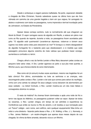 Desde o embarque a viagem parecia malfadada. No porto, esperaram debalde
a chegada de Miss Chrisman, ficando sabedores quase na última hora que ela fora
vitimada em caminho de uma grande tragédia o trem em que viajava, foi carregado rio
abaixo e submerso com todos os passageiros, numa imprevista e terrível inundação perto
de Johnstown, no Estado da Pensilvânia.
Apesar desse começo sombrio, tudo ia normalmente até que chegaram ao
litoral do Brasil. O vapor carregara sacos de algodão em Recife, e estava em pleno mar
rumo ao Rio quando de repente, durante a noite, os passageiros foram acordados pelo
grito: "O algodão está queimando! Levantem-se depressa, vistam-se e tomem seus
lugares nos botes salva-vidas para descerem ao mar!" A fumaça e o cheiro desagradável
de algodão fumegante foi o bastante para que obedecessem; e à medida que cada
passageiro procurava alguma coisinha de mais valiosa que pudesse trazer consigo,
aumentava a confusão e o terror.
Chegou afinal a vez da família Lander e Miss Mary descerem pelas cordas ao
pequeno bote salva vidas. A Sra. Lander agarrava ao peito a sua jóia mais querida, a
filhinha Laura, que chorava diante do sono interrompido.
Mas como sói (é comum) muitas vezes acontecer, mesmo nas tragédias há um
lado cômico! Por último, acomodadas no bote as senhoras e as crianças, veio
escorregando pelas cordas o Rev. Lander e de tudo que correra para salvar do naufrágio,
vinha com uma cartola na cabeça! Os seus colegas nunca deixaram de atormentá-lo por
essa vaidade - ou tolice! Contudo, o Rev. Lander mostrou-se um dos mais hábeis e
consagrados obreiros no campo.
O resto da história? As chamas foram dominadas e após uma noite de frio e
terror nas águas do Atlântico, os passageiros puderam voltar ao vapor. Apesar de todos
os vexames, o Rev. Lander chegou em tempo de ser admitido à experiência na
Conferência que então se reunia no Rio de Janeiro, e ali recebeu a sua nomeação para
um "futuro" colégio - sem nome, sem edifício, sem qualquer equipamento! Mas tinha um
reitor e uma diretoria - fazendo parte dessa o Rev. J. W. Wolling, o Rev. J. L. Kennedy, e
o Rev. James Mattison - um recém-chegado que apenas doze meses depois de sua
chegada, foi vítima da febre amarela, deixando viúva e um filhinho.

 