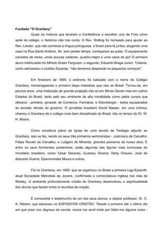 Fundado "O Granbery"
Quais os motivos que levaram a Conferência a escolher Juiz de Fora como
sede do colégio, o histórico não nos conta. O Rev. Wolling foi nomeado para ajudar ao
Rev. Lander, que não conhecia a língua portuguesa, e foram para lá juntos, alugando uma
casa na Rua Santo Antônio. Ali, sem perder tempo, começaram as aulas. O equipamento
consistia de mesa, umas poucas cadeiras, quadro-negro e uma caixa de giz! O primeiro
aluno matriculado foi Alfredo Green Ferguson, o segundo, Eduardo Braga Junior. Todavia,
como admoestou o profeta Zacarias, "não devemos desprezar os pequenos começos".
Em fevereiro de 1890, o anônimo foi batizado com o nome de Colégio
Granbery, homenageando o primeiro bispo metodista que veio ao Brasil. Tornou-se, em
poucos anos, uma instituição de grande projeção não só em Minas Gerais mas em outros
Estados do Brasil, tanto pelo seu ambiente de alta moralidade como pelos cursos que
oferecia - primário, ginasial, de Comércio, Farmácia, e Odontologia - todos equiparados
às escolas oficiais do governo. O jornalista brasileiro David Nasser, em uma crônica,
chamou o Granbery de o colégio mais bem disciplinado do Brasil. Isto no tempo do Dr. W.
H. Moore.
Como constituía plano da Igreja ter uma escola de Teologia adjunto ao
Granbery, isso se fez, sendo os seus três primeiros seminaristas - Justiniano de Carvalho,
Felipe Revalo de Carvalho, e Ludgero de Miranda, grandes pioneiros da nossa obra. E
entre os seus formandos posteriores, estão algumas das figuras mais luminosas do
ministério brasileiro, como César Dacorso, Guaracy Silveira, Derly Chaves, José de
Azevedo Guerra, Epaminondas Moura e outros.
Foi no Granbery, em 1895, que se organizou no Brasil a primeira Liga Epworth,
atual Sociedade Metodista de Jovens, confirmada a nomenclatura inglesa nos dias de
Wesley. O ambiente profundamente cristão do Granbery desenvolveu a espiritualidade
dos alunos que faziam entre si reuniões de oração.

É comovente o testemunho de um dos seus alunos, e depois professor, Sr. C.
A. Ribeiro, que escreveu no EXPOSITOR CRISTÃO: "Desde o primeiro até o último dia
em que pisei nos degraus da escola, nunca me senti triste por faltar-me alguma coisa -

 