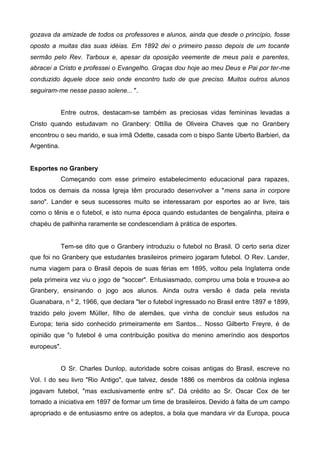 gozava da amizade de todos os professores e alunos, ainda que desde o princípio, fosse
oposto a muitas das suas idéias. Em 1892 dei o primeiro passo depois de um tocante
sermão pelo Rev. Tarboux e, apesar da oposição veemente de meus país e parentes,
abracei a Cristo e professei o Evangelho. Graças dou hoje ao meu Deus e Pai por ter-me
conduzido àquele doce seio onde encontro tudo de que preciso. Muitos outros alunos
seguiram-me nesse passo solene... ".
Entre outros, destacam-se também as preciosas vidas femininas levadas a
Cristo quando estudavam no Granbery: Ottília de Oliveira Chaves que no Granbery
encontrou o seu marido, e sua irmã Odette, casada com o bispo Sante Uberto Barbieri, da
Argentina.
Esportes no Granbery
Começando com esse primeiro estabelecimento educacional para rapazes,
todos os demais da nossa Igreja têm procurado desenvolver a "mens sana in corpore
sano". Lander e seus sucessores muito se interessaram por esportes ao ar livre, tais
como o tênis e o futebol, e isto numa época quando estudantes de bengalinha, piteira e
chapéu de palhinha raramente se condescendiam à prática de esportes.

Tem-se dito que o Granbery introduziu o futebol no Brasil. O certo seria dizer
que foi no Granbery que estudantes brasileiros primeiro jogaram futebol. O Rev. Lander,
numa viagem para o Brasil depois de suas férias em 1895, voltou pela Inglaterra onde
pela primeira vez viu o jogo de "soccer". Entusiasmado, comprou uma bola e trouxe-a ao
Granbery, ensinando o jogo aos alunos. Ainda outra versão é dada pela revista
Guanabara, n o 2, 1966, que declara "ter o futebol ingressado no Brasil entre 1897 e 1899,
trazido pelo jovem MüIler, filho de alemães, que vinha de concluir seus estudos na
Europa; teria sido conhecido primeiramente em Santos... Nosso Gilberto Freyre, é de
opinião que "o futebol é uma contribuição positiva do menino ameríndio aos desportos
europeus".
O Sr. Charles Dunlop, autoridade sobre coisas antigas do Brasil, escreve no
VoI. I do seu livro "Rio Antigo", que talvez, desde 1886 os membros da colônia inglesa
jogavam futebol, "mas exclusivamente entre si". Dá crédito ao Sr. Oscar Cox de ter
tomado a iniciativa em 1897 de formar um time de brasileiros. Devido à falta de um campo
apropriado e de entusiasmo entre os adeptos, a bola que mandara vir da Europa, pouca

 