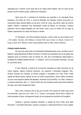 aplicação teve. Todavia, como esse não é um artigo sobre futebol, mas um caso de dar
justiça a quem merece justiça, voltemos ao Granbery.
Seja como for, o interesse do Granbery nos esportes e na educação física
prosperou. Em julho de 1913, a Junta de Missões nos Estados Unidos enviou-lhe um
missionário leigo, grande atleta na sua terra, Frank M. Long, cujo dever, além de ensinar
inglês e Bíblia e organizar uma Associação Cristã de Moços, foi encorajar a prática
esportiva. Numa antiga fotografia por ele tirada, vê-se o juiz ou árbitro de um jogo de
futebol, aparecendo no campo de fraque e cartola!
O "Granbery", que tanto prestígio alcançou, contou entre os seus reitores com
J .M. Lander, 12 anos; J.W. Tarboux, 12 anos; W.B. Lee, 3 anos; J.L. Bruce, 3 anos; C.A.
Long, 5 anos; W.H. Moore, 5 anos. Seu presente reitor é o Rev. Arthur Peterson.
Colégio Isabela Hendrix
Do meu baú velho retiro uma fotografia desbotada pelos anos e embaixo vejo a
legenda, Igreja Metodista de Belo Horizonte. O retrato traz saudades não só da igreja, tão
elegante para os primeiros anos do século 20, mas das circunstâncias relacionadas à
fundação do Colégio Isabela Hendrix - o "Isabela", como é comumente chamado - do qual
fui a primeira aluna.
É bem diferente a história do movimento metodista em Belo Horizonte da de
outros lugares. Alguns ministros pioneiros, em especial o denodado pregador, Rev.
Antônio Cardoso da Fonseca, já tinham pregado o Evangelho em Ouro Preto, então
capital de Minas Gerais. Apesar de ser um centro ultramontano, foram melhor recebidos
do que numa pequena aldeia dali afastada, chamada Curral del Rey. Lá o Rev. Cardoso e
o novato missionário, Rev. J. L. Bruce foram tão mal recebidos pelos ignorantes fanáticos
do lugar, que nada conseguiram fazer.

Mas o Rev. Cardoso não se deu por vencido. Em outubro de 1892 viajou para
lá novamente, essa vez com o Rev. H. C. Tucker e sua esposa, Dona Elvira. Apesar de
certa oposição e frieza, conseguiram lançar ali uma pequenina semente do Evangelho.
Quando o governo estadual transferiu a capital de Ouro Preto para Belo
Horizonte, o Conselho Municipal, visando a apressar o desenvolvimento da nova capital,

 