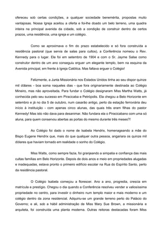 ofereceu sob certas condições, a qualquer sociedade benemérita, propostas muito
vantajosas. Nossa Igreja aceitou a oferta e foi-lhe doado um belo terreno, uma quadra
inteira na principal avenida da cidade, sob a condição de construir dentro de certos
prazos, uma residência, uma igreja e um colégio.

Como se aproximava o fim do prazo estabelecido e só fora construída a
residência pastoral (que servia de salas para cultos), a Conferência nomeou o Rev.
Kennedy para o lugar. Ele foi em setembro de 1904 e com o Sr. Jayme Salse como
construtor dentro de um ano conseguiu erguer um elegante templo, bem na esquina da
Avenida principal, em frente à Igreja Católica. Mas faltava erguer o Colégio!
Felizmente, a Junta Missionária nos Estados Unidos tinha ao seu dispor quinze
mil dólares - boa soma naqueles dias - que fora originariamente destinada ao Colégio
Mineiro, mas não aproveitada. Para fundar o Colégio designaram Miss Martha Watts, já
conhecida pelo seu sucesso em Piracicaba e Petrópolis. Ela chegou a Belo Horizonte em
setembro e já no dia 5 de outubro, num casarão antigo, perto da estação ferroviária deu
início à instituição - com apenas cinco alunas, das quais três eram filhas do pastor
Kennedy! Mas isto não dava para desanimar. Não fundara ela o Piracicabano com uma só
aluna, para quem conservou abertas as portas do mesmo durante três meses?!
Ao Colégio foi dado o nome de Isabela Hendrix, homenageando a mãe do
Bispo Eugene Hendrix que, mais do que qualquer outra pessoa, angariara os quinze mil
dólares que haviam tornado em realidade o sonho do Colégio.
Miss Watts, como sempre fazia, foi granjeando a simpatia e confiança das mais
cultas famílias em Belo Horizonte. Depois de dois anos e meio em propriedades alugadas
e inadequadas, estava pronto o primeiro edifício escolar na Rua do Espírito Santo, perto
da residência pastoral.

O Colégio Isabela começou a florescer. Ano a ano, progredia, crescia em
matrícula e prestígio. Chegou o dia quando a Conferência resolveu vender a valiosíssima
propriedade no centro, para investir o dinheiro num templo maior e mais moderno e um
colégio dentro da zona residencial. Adquiriu-se um grande terreno perto do Palácio do
Governo; e ali, sob a hábil administração de Miss Mary Sue Brown, a missionária e
arquiteta, foi construída uma planta moderna. Outras reitoras destacadas foram Miss

 