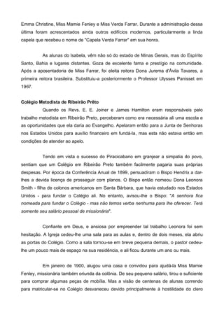Emma Christine, Miss Mamie Fenley e Miss Verda Farrar. Durante a administração dessa
última foram acrescentados ainda outros edifícios modernos, particularmente a linda
capela que recebeu o nome de "Capela Verda Farrar" em sua honra.
As alunas do Isabela, vêm não só do estado de Minas Gerais, mas do Espírito
Santo, Bahia e lugares distantes. Goza de excelente fama e prestígio na comunidade.
Após a aposentadoria de Miss Farrar, foi eleita reitora Dona Jurema d'Ávila Tavares, a
primeira reitora brasileira. Substituiu-a posteriormente o Professor Ulysses Panisset em
1967.
Colégio Metodista de Ribeirão Prêto
Quando os Revs. E. E. Joiner e James Hamilton eram responsáveis pelo
trabalho metodista em Ribeirão Preto, perceberam como era necessária ali uma escola e
as oportunidades que ela daria ao Evangelho. Apelaram então para a Junta de Senhoras
nos Estados Unidos para auxílio financeiro em fundá-la, mas esta não estava então em
condições de atender ao apelo.
Tendo em vista o sucesso do Piracicabano em granjear a simpatia do povo,
sentiam que um Colégio em Ribeirão Preto também facilmente pagaria suas próprias
despesas. Por época da Conferência Anual de 1899, persuadiram o Bispo Hendrix a darlhes a devida licença de prosseguir com planos. O Bispo então nomeou Dona Leonora
Smith - filha de colonos americanos em Santa Bárbara, que havia estudado nos Estados
Unidos - para fundar o Colégio ali. No entanto, avisou-lhe o Bispo: "A senhora fica
nomeada para fundar o Colégio - mas não temos verba nenhuma para lhe oferecer. Terá
somente seu salário pessoal de missionária".
Confiante em Deus, e ansiosa por empreender tal trabalho Leonora foi sem
hesitação. A Igreja cedeu-lhe uma sala para as aulas e, dentro de dois meses, ela abriu
as portas do Colégio. Como a sala tornou-se em breve pequena demais, o pastor cedeulhe um pouco mais de espaço na sua residência, e ali ficou durante um ano ou mais.
Em janeiro de 1900, alugou uma casa e convidou para ajudá-la Miss Mamie
Fenley, missionária também oriunda da colônia. De seu pequeno salário, tirou o suficiente
para comprar algumas peças de mobília. Mas a visão de centenas de alunas correndo
para matricular-se no Colégio desvaneceu devido principalmente à hostilidade do clero

 