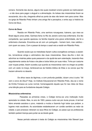 romano. Somente dez alunos, alguns dos quais recebiam ensino gratuito se matricularam
- e não dava para pagar o aluguel e a alimentação. As bolsas das missionárias foram se
esvaziando, dia a dia, chegando afinal ao ponto de elas não terem nem para comer. Mas
na igreja de Ribeirão Preto tinham uma amiga fiel e perceptiva, e entra aqui a história do
Corvo de Deus.
Corvo de Deus
Residia em Ribeirão Preto, uma senhora norueguesa, luterana, que viera ao
Brasil alguns anos antes. Ganhara fama no Rio de Janeiro como boa enfermeira. Era tão
competente, que quando apareceu na família imperial uma grave enfermidade, ela foi a
enfermeira chamada. Encontrou-se ali com um português - homem bom, mas católico com quem se casou. Com o passar do tempo o casal veio a residir em Ribeirão Preto.
Quando soube que os metodistas faziam cultos evangélicos começou a assistilos, tornando-se amiga e admiradora das duas missionárias. Deus deu-lhe o dom de
adivinhar as misérias pelas quais passavam e de ajudá-las sem ostentação, trazendo-Ihes
seguidamente cestos de frutas e de pães e bolos feitos por suas mãos. Tinha por costume
usar roupas pretas. Assim sucedeu que quando as missionárias viam-na chegar ao portão
com um cesto no braço, lembravam-se da história bíblica de Elias e os corvos que lhe
traziam alimento no deserto.
Os olhos rasos de lágrimas, e com profunda gratidão, diziam uma à outra: "Ali
vem o corvo de Deus"! Hoje, no Instituto Educacional em Ribeirão Preto, deu-se o nome
de Emília Fonseca ao curso normal, homenageando àquela que foi nas mãos de Deus
uma bênção para as fundadoras daquele Colégio.
Missionárias enfermeiras
Passadas as primeiras crises, o Colégio tornou-se uma instituição muito
apreciada na cidade. Mas, no ano de 1903, passou outra vez por duras provas. A terrível
febre amarela assolava o povo, matando a muitos e fazendo fugir todos que podiam, a
lugares mais saudáveis. As autoridades estabeleceram um cordão sanitário ao redor da
cidade; e pais ansiosos retiraram os seus filhos do Colégio, ao passo que as professoras
também pediam licença para juntar-se ao êxodo geral.
Nesse período estavam à testa do Colégio as missionárias Ada Stewart (que

 