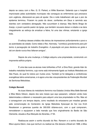 depois se casou com o Rev. G. D. Parker), e Willie Bowman. Sabendo que o hospital
improvisado pelas autoridades municipais não conseguia as enfermeiras que precisava
com urgência, ofereceram-se para ali ajudar. Dia e noite trabalharam até que o pior da
epidemia terminou. Ficaram no posto do dever, confiantes em Deus e servindo aos
doentes com verdadeira abnegação. Não sucumbiam à doença. Mas Bento Braga de
Araújo, o jovem querido pastor da Igreja, que também recusara deixar a cidade e se dera
integralmente ao esforço de erradicar a febre, foi uma das vítimas, enlutando a igreja
toda.

O esforço desses cristãos não deixou de impressionar profundamente o povo e
as autoridades da cidade. Como relata o Rev. Kennedy, "contribuiu grandemente para pôr
termo à perseguição de trabalho Evangélico. A população em peso declarou-se grata e
daí em diante nunca lhes faltaram amigos”.
.
Depois de uma mudança, o Colégio adquiriu uma propriedade, construindo um
imponente edifício próprio.
É uma das suas ex-alunas mais brilhantes a Prof. a Dina Rizzi, grande líder do
trabalho metodista feminino, cujo nome está intimamente ligado ao Instituto Metodista em
São Paulo, do qual foi reitora por muitos anos. Também já foi delegada a conferências
evangélicas latino-americanas, e é agora uma das vice-presidentes da Federação Mundial
de Senhoras Metodistas.
Colégio Bennett
As duas líderes do metodismo feminino nos Estados Unidos Miss Belle Bennett
e Miss Maria Gibson, depois dos seis meses que aqui passaram, voltaram ainda mais
determinadas a obterem o necessário para adquirir uma boa propriedade no Rio. Mas só
o conseguiram uns tempos depois, como resultado do entusiasmo por missões gerado
pela comemoração do Centenário da Igreja Metodista Episcopal do Sul nos EUA
Receberam a generosa quantia de 300.000 dólares-ouro, com o qual compraram,
remodelaram e equiparam a bela mansão que fora originalmente do Barão de São
Clemente, situada a Rua Marquês de Abrantes, nº 55.
Realizou-se assim o sonho dourado do Rev. Ransom e o sonho dourado de
Miss Layona Glenn, mas que nenhum viu realizar-se. Ele deixara o Brasil em 1886, e Miss

 
