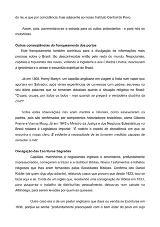do rei, e que por coincidência, hoje adjacente ao nosso Instituto Central do Povo.

Assim, pois, pavimentava-se a estrada para os cultos protestantes - e para nós os
metodistas.
Outras conseqüências do franqueamento dos portos
Este franqueamento também contribuiu para a divulgação de informações mais
precisas sobre o Brasil, tão desconhecidas então pelo resto do mundo. Negociantes,
capitães e tripulantes das naves, voltando à Inglaterra e aos Estados Unidos, descreviam
a ignorância e o atraso e escuridão espiritual do Brasil.
Já em 1805, Henry Martyn, um capelão anglicano em viagem à Índia num vapor que
aportara em Salvador, após várias experiências de conversas com padres, escreveu no
seu diário palavras que se tornaram clássicas quanto à situação religiosa no Brasil:
"Cruzes, cruzes, por todos os lados - mas quando se pregará a verdadeira doutrina da
cruz?"
Todas estas observações não eram mentira e calúnias, como asseveraram os
padres, pois são confirmadas por competentes historiadores brasileiros, como Gilberto
Freyre e Vianna Moog. Já em 1843 o Ministro da Justiça e dos Negócios Eclesiásticos no
Brasil relatara à Legislatura Imperial: "É notório o estado de decadência em que se
encontra o nosso clero. E evidente a necessidade de se tomarem medidas capazes de
remediar o mal".
Divulgação das Escrituras Sagradas
Capitães, marinheiros e negociantes ingleses e americanos, profundamente
impressionados, começaram a trazer e a distribuir Bíblias, Novos Testamentos e folhetos
religiosos que lhes eram fornecidos pelas Sociedades Bíblicas. Confirma isto Daniel
Kidder (de quem digo algo adiante), relatando casos que provam que desde 1823, isso se
fazia aqui e ali. Conta de um inglês que, recebendo uma consignação de Bíblias em 1833,
para poupar-se o trabalho de distribuí-las pessoalmente, deixou-as num caixote na
Alfândega, para serem levadas por quem as quisesse.
Outro caso era o de um pastor anglicano que dava ou vendia as Escrituras em
1836, porque se sentia "profundamente preocupado com o bem estar do povo em cujo

 