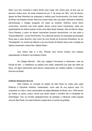 Glenn que fora chamada à pátria (EUA) para cuidar dos velhos pais, lá teve que se
demorar muitos anos. As aulas Iniciaram-se em 1º de março de 1921, com 50 alunos,
depois de Miss Perkinson ter preparado o edifício para funcionamento. Em breve voltou
de férias nos Estados Unidos, Miss Eva Louise Hyde, sob cuja sábia, eficiente e dinâmica
administração o Colégio progrediu em todos os sentidos. Edifícios novos foram
construídos, incluindo uma linda capela. Novos cursos foram introduzidos. Após sua
aposentadoria foi reitora durante muitos anos Miss Sarah Dawsey, filha de Revmo. Bispo
Cyrus Dawsey, a quem se devem importantes avanços educacionais, um dos quais a
"Escola Matemal" - Curso Pré-Primário. Foi o Bennett pioneiro na introdução de educação
física para o sexo feminino, bem como de uma Escola de Economia Doméstica, de um
"Kindergarten" ou Jardim de Infância e de uma Escola de Música Sacra sob a direção do
distinto missionário músico Rev. Alberto Ream.
Sua reitora hoje é a Dra. Pérside Leal Vianna Soares com preparo
especializado no Brasil e nos Estados Unidos.
Do Colégio Bennett - filho dos colégios Fluminense e Americano, neto da
Escola do Alto - o metodismo se orgulha com razão, esperando que seja nas mãos de
Deus, um digno instrumento para elevar e desenvolver em moldes cristãos, a mocidade
feminina do Brasil.

Instituto Americano de Lins
Este Instituto no noroeste do estado de São Paulo foi criado pelo casal
Patience e Clemente Hubbard, missionários, numa sala da sua própria casa. Foi
crescendo e é hoje o maior educandário da Igreja Metodista do Brasil, com 1.500 alunos
de ambos os sexos; possui cursos que levam desde o primário até à Faculdade de
Odontologia. Tem se tornado estabelecimento de prestígio e influência cristã naquela
zona de São Paulo. Ao casal Hubbard a Igreja deve um preito de gratidão.

 