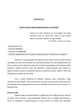 CAPÍTULO 23

ESCOLAS QUE DESAPARECERAM PELA ESTRADA

“Vamos por estes caminhos cor de saudade. Por estes
caminhos roxos de nossa terra; cada um dos nossos
passos há de ficar marcado na argila violeta."
(O CONVITE - Guilherme de Almeida)

- ESCOLA DO ALTO
- COLÉGIO MINEIRO
- COLÉGIO FLUMINENSE
- COLÉGIO AMERICANO DE COLÉGIO AMERICANO DE PETRÓPOLIS TAUBATÉ !!
Quantos de nossa geração nem sequer ouviram falar os seus nomes! Quantos
não sabem por que foram fundados, por que foram fechados, por que desapareceram em
vez de continuar como até hoje continuam os nossos educandários em Piracicaba e Belo
Horizonte. Todavia merecem todos ser lembrados, porque deixaram suas marcas na
argila do tempo e cada um representou labores e sacrifícios imensos. Cada um teve uma
finalidade que cumpriu ao seu tempo.
Com o poeta Guilherme de Almeida, tracemos, pois, novamente, “estes
caminhos cor de saudade", para conhecermos um pouco do que fizeram, para revivermos
as angústias do seu desaparecimento da cena metodista! Comecemos com a primeira, a Escola do Alto.
Escola do Alto
Desde os dias do pioneiro Ransom, cogitava-se de um colégio para as meninas
da Corte - Rio de Janeiro e suas adjacências. Deveria ser um Colégio que honrasse o
nome do metodismo e proporcionasse ao sexo feminino do Brasil uma educação

 