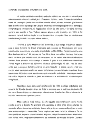 esmerada, progressista e profundamente cristã.

Já existia na cidade um colégio particular, dirigido por uma senhora americana,
não missionária, chamado o Colégio do Progresso, de Miss Leslie. Gozava de muita fama
e era até "protegido" pelas mais distintas famílias do Rio. O Rev. Ransom, gostando do
local e conhecendo o prestígio do Colégio, entabulou conversações para ver se conseguia
comprá-lo para o metodismo. As negociações tinham ido a tal ponto, e tão certo parecia a
compra que quando o Rev. Tarboux apenas pisou o solo brasileiro, em 1883, já foi
nomeado para ali lecionar inglês enquanto aprendia o português. Mas por motivos que
não foram registrados, a compra não se efetivou.
Todavia, a Junta Missionária de Senhoras, a cujo cargo estavam as escolas
para o sexo feminino no Brasil, encorajada pelo sucesso do Piracicabano, em breve
providenciou a compra de uma outra propriedade no Rio. O Rev. Ransom adquiriu-a na
Rua das Laranjeiras nº 96, esquina da Rua Alice, local que o Rev. Kennedy descreveu
como um local que "devido a sua altura no cimo de um morro, era considerado quase
imune à febre amarela". Essa doença já roubara à Igreja a vida preciosa do missionário
James Koger; e tornando-se epidêmica causava consternação no país. Não se sabia
ainda que o causador da febre amarela era um mosquito - o aedes egyptis - mas todo
mundo sabia que morar no alto era menos perigoso do que nas baixadas e perto de áreas
pantanosas. Atribuíam o mal ao miasma - uma emanação prejudicial - palavra que incutia
medo! Era de grande importância, pois, escolher um local alto onde não houvesse águas
estagnadas.
Quando as aulas começaram em fevereiro de 1888, o colégio foi batizado com
o nome de "Escola do Alto". Antes de findar o primeiro ano, a matrícula já atingira 50
alunos e, desse número, as missionárias relataram que duas haviam feito profissão de fé
e quatro haviam dado o primeiro passo.
Mas o velho e feroz inimigo, o aedes egyptis não demorou em subir o morro,
pondo à prova a Escola. No primeiro ano, apareceu a febre entre alguns alunos; no
segundo, a febre tornou-se verdadeiro flagelo, vitimando um pequeno aluno interno, cujos
pais estavam viajando na ocasião. Casos surgiram por todos os lados, até que a Escola
teve que fechar as portas provisoriamente. Algumas das professoras também adoeceram;
Miss Mattie Jones, frágil como uma boneca de porcelana, por milagre escapou. Qual boa

 