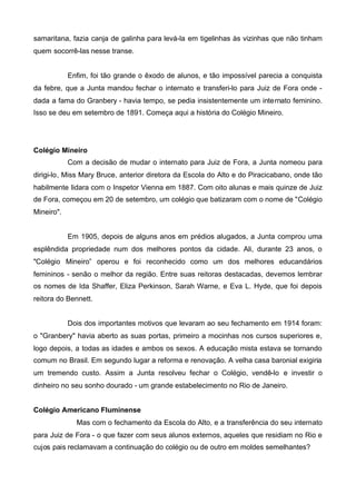 samaritana, fazia canja de galinha para levá-la em tigelinhas às vizinhas que não tinham
quem socorrê-las nesse transe.
Enfim, foi tão grande o êxodo de alunos, e tão impossível parecia a conquista
da febre, que a Junta mandou fechar o internato e transferi-lo para Juiz de Fora onde dada a fama do Granbery - havia tempo, se pedia insistentemente um internato feminino.
Isso se deu em setembro de 1891. Começa aqui a história do Colégio Mineiro.

Colégio Mineiro
Com a decisão de mudar o internato para Juiz de Fora, a Junta nomeou para
dirigi-lo, Miss Mary Bruce, anterior diretora da Escola do Alto e do Piracicabano, onde tão
habilmente lidara com o Inspetor Vienna em 1887. Com oito alunas e mais quinze de Juiz
de Fora, começou em 20 de setembro, um colégio que batizaram com o nome de "Colégio
Mineiro".
Em 1905, depois de alguns anos em prédios alugados, a Junta comprou uma
esplêndida propriedade num dos melhores pontos da cidade. Ali, durante 23 anos, o
"Colégio Mineiro” operou e foi reconhecido como um dos melhores educandários
femininos - senão o melhor da região. Entre suas reitoras destacadas, devemos lembrar
os nomes de Ida Shaffer, Eliza Perkinson, Sarah Warne, e Eva L. Hyde, que foi depois
reitora do Bennett.
Dois dos importantes motivos que levaram ao seu fechamento em 1914 foram:
o "Granbery" havia aberto as suas portas, primeiro a mocinhas nos cursos superiores e,
logo depois, a todas as idades e ambos os sexos. A educação mista estava se tornando
comum no Brasil. Em segundo lugar a reforma e renovação. A velha casa baronial exigiria
um tremendo custo. Assim a Junta resolveu fechar o Colégio, vendê-lo e investir o
dinheiro no seu sonho dourado - um grande estabelecimento no Rio de Janeiro.
Colégio Americano Fluminense
Mas com o fechamento da Escola do Alto, e a transferência do seu internato
para Juiz de Fora - o que fazer com seus alunos externos, aqueles que residiam no Rio e
cujos pais reclamavam a continuação do colégio ou de outro em moldes semelhantes?

 